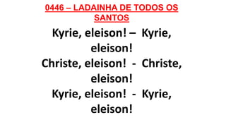 0446 – LADAINHA DE TODOS OS
SANTOS
Kyrie, eleison! – Kyrie,
eleison!
Christe, eleison! - Christe,
eleison!
Kyrie, eleison! - Kyrie,
eleison!
 