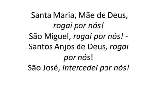 Santa Maria, Mãe de Deus,
rogai por nós!
São Miguel, rogai por nós! -
Santos Anjos de Deus, rogai
por nós!
São José, intercedei por nós!
 
