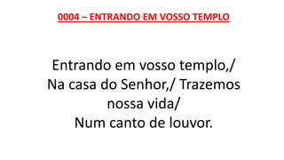0004 – ENTRANDO EM VOSSO TEMPLO
Entrando em vosso templo,/
Na casa do Senhor,/ Trazemos
nossa vida/
Num canto de louvor.
 