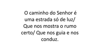 O caminho do Senhor é
uma estrada só de luz/
Que nos mostra o rumo
certo/ Que nos guia e nos
conduz.
 