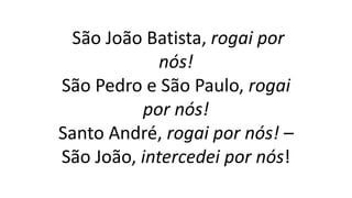 São João Batista, rogai por
nós!
São Pedro e São Paulo, rogai
por nós!
Santo André, rogai por nós! –
São João, intercedei por nós!
 