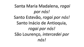 Santa Maria Madalena, rogai
por nós!
Santo Estevão, rogai por nós!
Santo Inácio de Antioquia,
rogai por nós!
São Lourenço, intercedei por
nós!
 