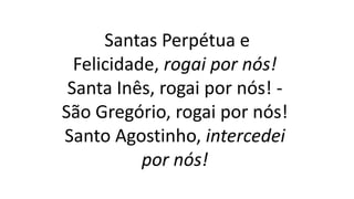 Santas Perpétua e
Felicidade, rogai por nós!
Santa Inês, rogai por nós! -
São Gregório, rogai por nós!
Santo Agostinho, intercedei
por nós!
 