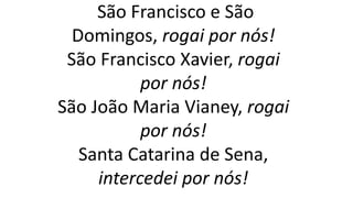 São Francisco e São
Domingos, rogai por nós!
São Francisco Xavier, rogai
por nós!
São João Maria Vianey, rogai
por nós!
Santa Catarina de Sena,
intercedei por nós!
 
