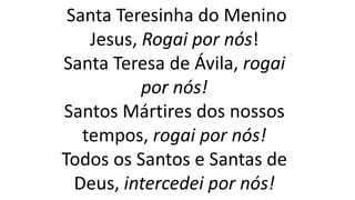 Santa Teresinha do Menino
Jesus, Rogai por nós!
Santa Teresa de Ávila, rogai
por nós!
Santos Mártires dos nossos
tempos, rogai por nós!
Todos os Santos e Santas de
Deus, intercedei por nós!
 