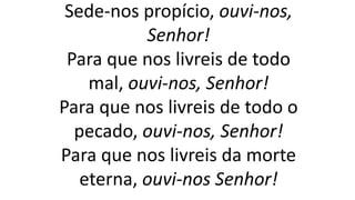 Sede-nos propício, ouvi-nos,
Senhor!
Para que nos livreis de todo
mal, ouvi-nos, Senhor!
Para que nos livreis de todo o
pecado, ouvi-nos, Senhor!
Para que nos livreis da morte
eterna, ouvi-nos Senhor!
 