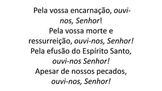 Pela vossa encarnação, ouvi-
nos, Senhor!
Pela vossa morte e
ressurreição, ouvi-nos, Senhor!
Pela efusão do Espírito Santo,
ouvi-nos Senhor!
Apesar de nossos pecados,
ouvi-nos, Senhor!
 