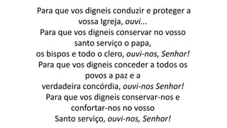 Para que vos digneis conduzir e proteger a
vossa Igreja, ouvi...
Para que vos digneis conservar no vosso
santo serviço o papa,
os bispos e todo o clero, ouvi-nos, Senhor!
Para que vos digneis conceder a todos os
povos a paz e a
verdadeira concórdia, ouvi-nos Senhor!
Para que vos digneis conservar-nos e
confortar-nos no vosso
Santo serviço, ouvi-nos, Senhor!
 