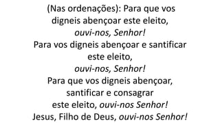 (Nas ordenações): Para que vos
digneis abençoar este eleito,
ouvi-nos, Senhor!
Para vos digneis abençoar e santificar
este eleito,
ouvi-nos, Senhor!
Para que vos digneis abençoar,
santificar e consagrar
este eleito, ouvi-nos Senhor!
Jesus, Filho de Deus, ouvi-nos Senhor!
 