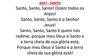 0447 - SANTO
Santo, Santo, Santo! Dizem todos os
Anjos!
Santo, Santo, Santo é o Senhor
Jesus!
Santo, Santo, Santo é quem nos
redime, porque meu Deus é Santo e
a terra cheia de sua glória está,
Porque meu Deus é Santo e a terra
cheia de sua glória está!
 