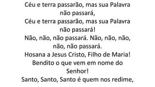 Céu e terra passarão, mas sua Palavra
não passará,
Céu e terra passarão, mas sua Palavra
não passará!
Não, não, não passará. Não, não, não,
não, não passará.
Hosana a Jesus Cristo, Filho de Maria!
Bendito o que vem em nome do
Senhor!
Santo, Santo, Santo é quem nos redime,
 