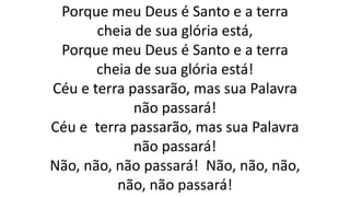 Porque meu Deus é Santo e a terra
cheia de sua glória está,
Porque meu Deus é Santo e a terra
cheia de sua glória está!
Céu e terra passarão, mas sua Palavra
não passará!
Céu e terra passarão, mas sua Palavra
não passará!
Não, não, não passará! Não, não, não,
não, não passará!
 