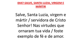 0447-SALVE, SANTA LUZIA, VIRGEM E
MÁRTIR
Salve, Santa Luzia, virgem e
mártir / servidora de Cristo
Senhor! Nas virtudes que
ornaram tua vida / foste
exemplo de fé e de amor.
 