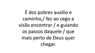 É dos pobres auxilio e
caminho,/ fez ao cego a
visão encontrar / e guiando
os passos daquele / que
mais perto de Deus quer
chegar.
 