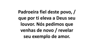 Padroeira fiel deste povo, /
que por ti eleva a Deus seu
louvor. Nós pedimos que
venhas de novo / revelar
seu exemplo de amor.
 
