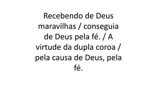 Recebendo de Deus
maravilhas / conseguia
de Deus pela fé. / A
virtude da dupla coroa /
pela causa de Deus, pela
fé.
 