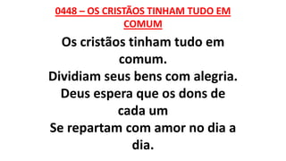 0448 – OS CRISTÃOS TINHAM TUDO EM
COMUM
Os cristãos tinham tudo em
comum.
Dividiam seus bens com alegria.
Deus espera que os dons de
cada um
Se repartam com amor no dia a
dia.
 