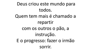 Deus criou este mundo para
todos.
Quem tem mais é chamado a
repartir
com os outros o pão, a
instrução.
E o progresso: fazer o irmão
sorrir.
 