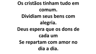Os cristãos tinham tudo em
comum.
Dividiam seus bens com
alegria.
Deus espera que os dons de
cada um
Se repartam com amor no
dia a dia.
 