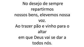 No desejo de sempre
repartirmos
nossos bens, elevemos nossa
voz.
Ao trazer pão e vinho para o
altar
em que Deus vai se dar a
todos nós.
 