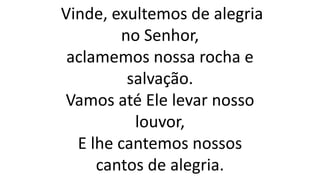Vinde, exultemos de alegria
no Senhor,
aclamemos nossa rocha e
salvação.
Vamos até Ele levar nosso
louvor,
E lhe cantemos nossos
cantos de alegria.
 