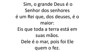 Sim, o grande Deus é o
Senhor dos senhores
é um Rei que, dos deuses, é o
maior:
Eis que toda a terra está em
suas mãos.
Dele é o mar, pois foi Ele
quem o fez.
 