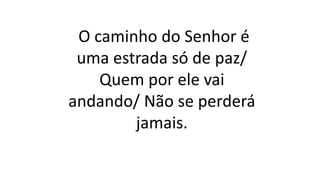 O caminho do Senhor é
uma estrada só de paz/
Quem por ele vai
andando/ Não se perderá
jamais.
 