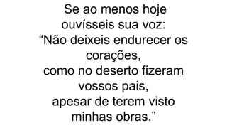 Se ao menos hoje
ouvísseis sua voz:
“Não deixeis endurecer os
corações,
como no deserto fizeram
vossos pais,
apesar de terem visto
minhas obras.”
 