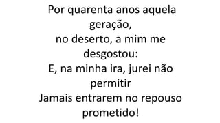 Por quarenta anos aquela
geração,
no deserto, a mim me
desgostou:
E, na minha ira, jurei não
permitir
Jamais entrarem no repouso
prometido!
 