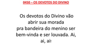 0450 – OS DEVOTOS DO DIVINO
Os devotos do Divino vão
abrir sua morada
pra bandeira do menino ser
bem-vinda e ser louvada. Ai,
ai, ai!
 