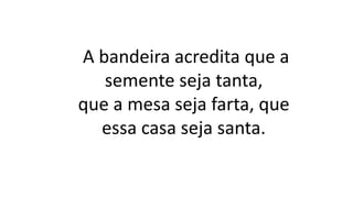 A bandeira acredita que a
semente seja tanta,
que a mesa seja farta, que
essa casa seja santa.
 