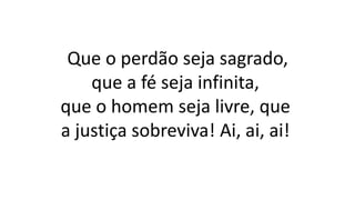 Que o perdão seja sagrado,
que a fé seja infinita,
que o homem seja livre, que
a justiça sobreviva! Ai, ai, ai!
 