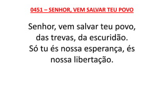 0451 – SENHOR, VEM SALVAR TEU POVO
Senhor, vem salvar teu povo,
das trevas, da escuridão.
Só tu és nossa esperança, és
nossa libertação.
 