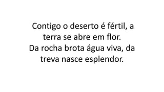 Contigo o deserto é fértil, a
terra se abre em flor.
Da rocha brota água viva, da
treva nasce esplendor.
 