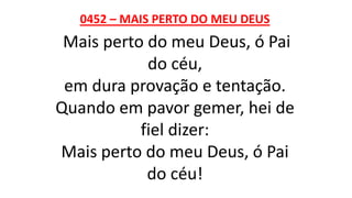 0452 – MAIS PERTO DO MEU DEUS
Mais perto do meu Deus, ó Pai
do céu,
em dura provação e tentação.
Quando em pavor gemer, hei de
fiel dizer:
Mais perto do meu Deus, ó Pai
do céu!
 