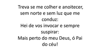 Treva se me colher e anoitecer,
sem norte e sem luz que me
conduz:
Hei de vos invocar e sempre
suspirar:
Mais perto do meu Deus, ó Pai
do céu!
 