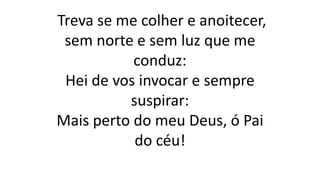 Treva se me colher e anoitecer,
sem norte e sem luz que me
conduz:
Hei de vos invocar e sempre
suspirar:
Mais perto do meu Deus, ó Pai
do céu!
 