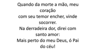 Quando da morte a mão, meu
coração
com seu temor encher, vinde
socorrer.
Na derradeira dor, direi com
santo amor:
Mais perto do meu Deus, ó Pai
do céu!
 