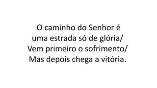 O caminho do Senhor é
uma estrada só de glória/
Vem primeiro o sofrimento/
Mas depois chega a vitória.
 