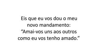 Eis que eu vos dou o meu
novo mandamento:
“Amai-vos uns aos outros
como eu vos tenho amado.”
 