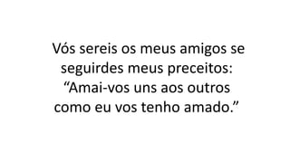 Vós sereis os meus amigos se
seguirdes meus preceitos:
“Amai-vos uns aos outros
como eu vos tenho amado.”
 