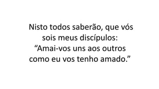 Nisto todos saberão, que vós
sois meus discípulos:
“Amai-vos uns aos outros
como eu vos tenho amado.”
 