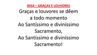 0454 – GRAÇAS E LOUVORES
Graças e louvores se dêem
a todo momento
Ao Santíssimo e diviníssimo
Sacramento,
Ao Santíssimo e diviníssimo
Sacramento!
 