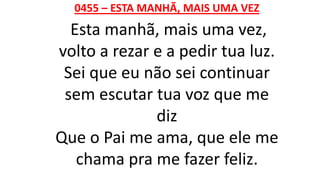0455 – ESTA MANHÃ, MAIS UMA VEZ
Esta manhã, mais uma vez,
volto a rezar e a pedir tua luz.
Sei que eu não sei continuar
sem escutar tua voz que me
diz
Que o Pai me ama, que ele me
chama pra me fazer feliz.
 