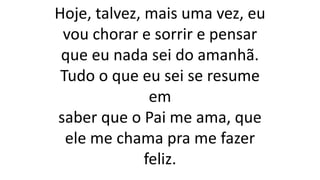 Hoje, talvez, mais uma vez, eu
vou chorar e sorrir e pensar
que eu nada sei do amanhã.
Tudo o que eu sei se resume
em
saber que o Pai me ama, que
ele me chama pra me fazer
feliz.
 