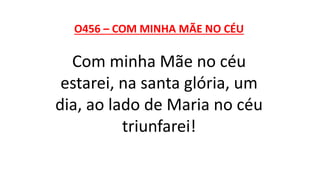 O456 – COM MINHA MÃE NO CÉU
Com minha Mãe no céu
estarei, na santa glória, um
dia, ao lado de Maria no céu
triunfarei!
 