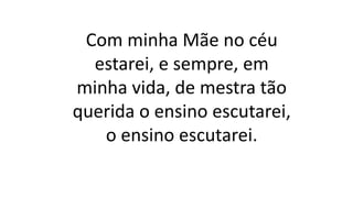 Com minha Mãe no céu
estarei, e sempre, em
minha vida, de mestra tão
querida o ensino escutarei,
o ensino escutarei.
 