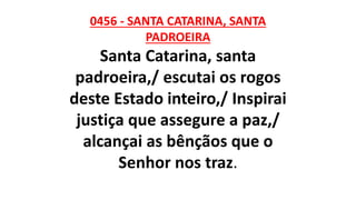 0456 - SANTA CATARINA, SANTA
PADROEIRA
Santa Catarina, santa
padroeira,/ escutai os rogos
deste Estado inteiro,/ Inspirai
justiça que assegure a paz,/
alcançai as bênçãos que o
Senhor nos traz.
 