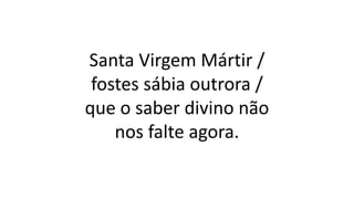 Santa Virgem Mártir /
fostes sábia outrora /
que o saber divino não
nos falte agora.
 