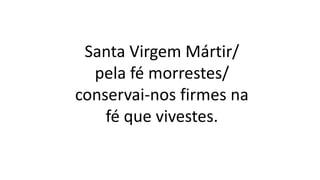 Santa Virgem Mártir/
pela fé morrestes/
conservai-nos firmes na
fé que vivestes.
 